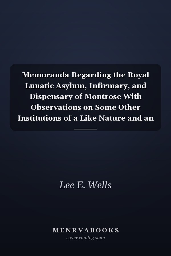 Memoranda Regarding the Royal Lunatic Asylum, Infirmary, and Dispensary of Montrose With Observations on Some Other Institutions of a Like Nature and an Appendix of Documents, Partly Relating to Restraint in the Treatment of Insanity