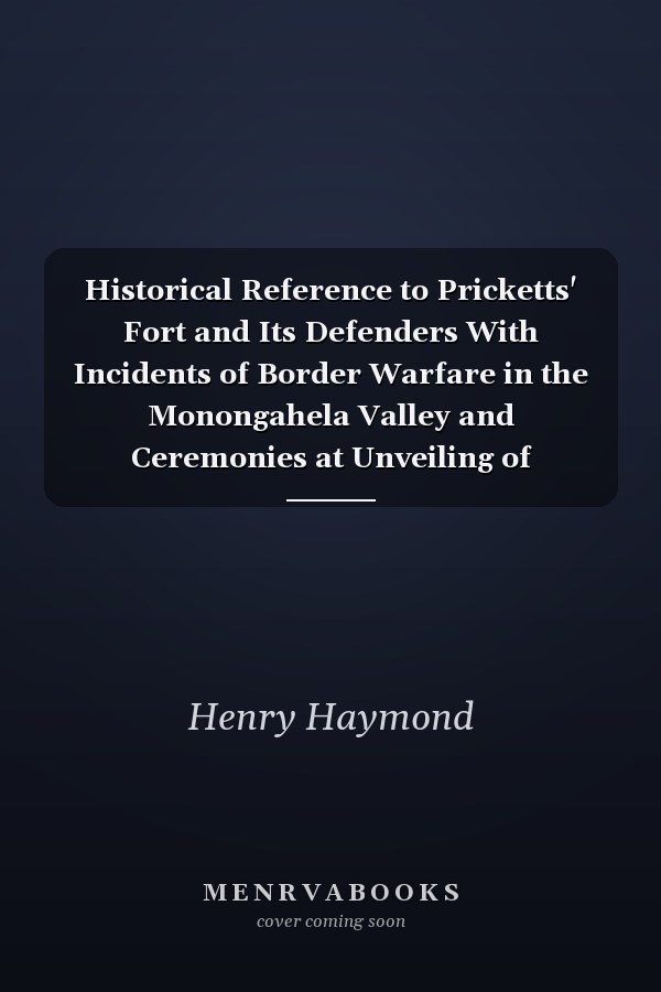 Historical Reference to Pricketts' Fort and Its Defenders With Incidents of Border Warfare in the Monongahela Valley and Ceremonies at Unveiling of Monument Marking Site of Prickett's Fort, Erected in 1774, Including Brief Sketches of Major William...