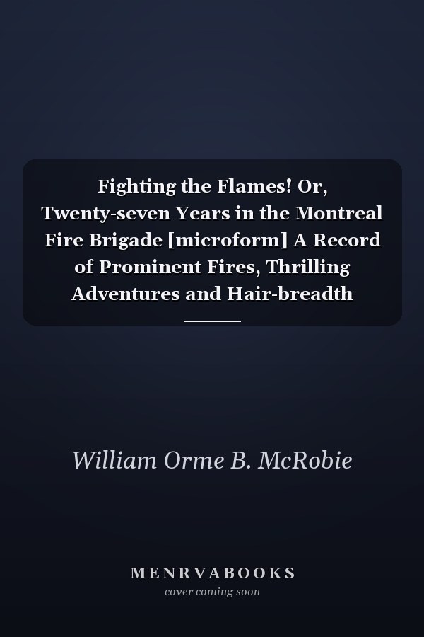 Fighting the Flames! Or, Twenty-seven Years in the Montreal Fire Brigade [microform] A Record of Prominent Fires, Thrilling Adventures and Hair-breadth Escapes; Together With Practical Suggestions for Improvement