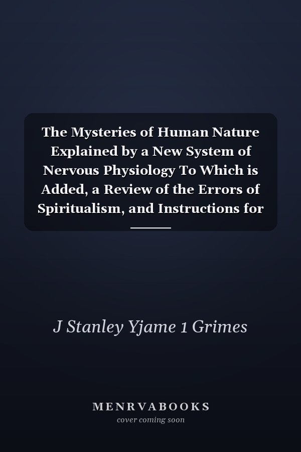 The Mysteries of Human Nature Explained by a New System of Nervous Physiology To Which is Added, a Review of the Errors of Spiritualism, and Instructions for Developing Or Resisting the Influence by Which Subjects and Mediums Are Made