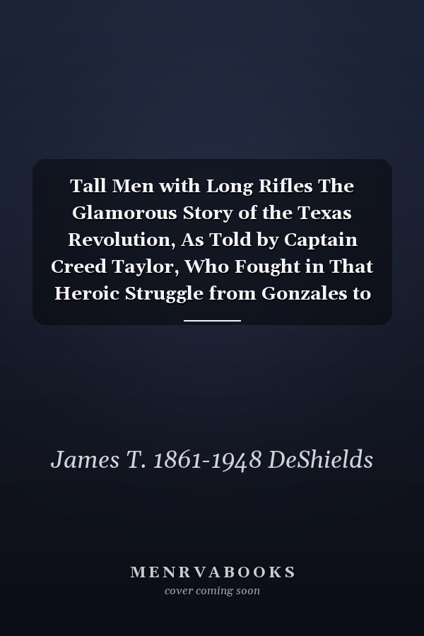 Tall Men with Long Rifles The Glamorous Story of the Texas Revolution, As Told by Captain Creed Taylor, Who Fought in That Heroic Struggle from Gonzales to San Jacinto