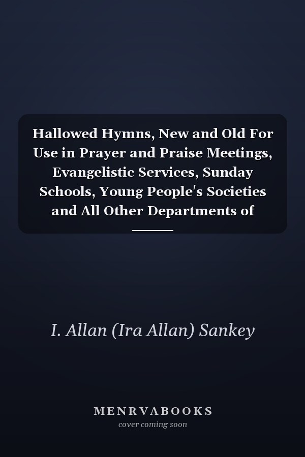 Hallowed Hymns, New and Old For Use in Prayer and Praise Meetings, Evangelistic Services, Sunday Schools, Young People's Societies and All Other Departments of Church Work