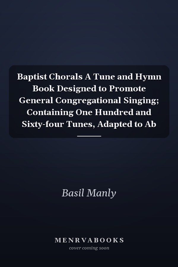 Baptist Chorals A Tune and Hymn Book Designed to Promote General Congregational Singing; Containing One Hundred and Sixty-four Tunes, Adapted to Ab