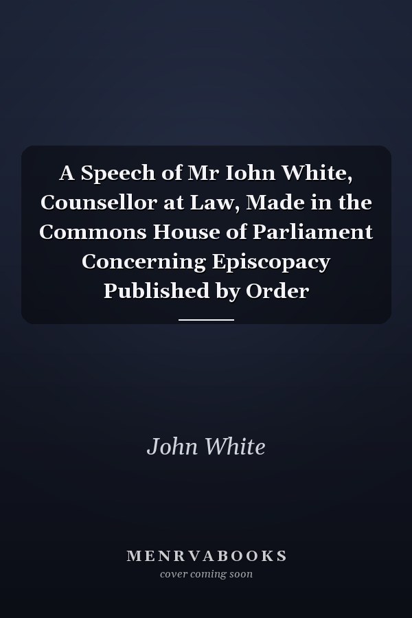 A Speech of Mr Iohn White, Counsellor at Law, Made in the Commons House of Parliament Concerning Episcopacy Published by Order