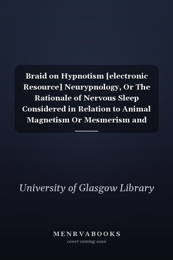 Braid on Hypnotism [electronic Resource] Neurypnology, Or The Rationale of Nervous Sleep Considered in Relation to Animal Magnetism Or Mesmerism and Illustrated by Numerous Cases of Its Successful Application in the Relief and Cure of Disease