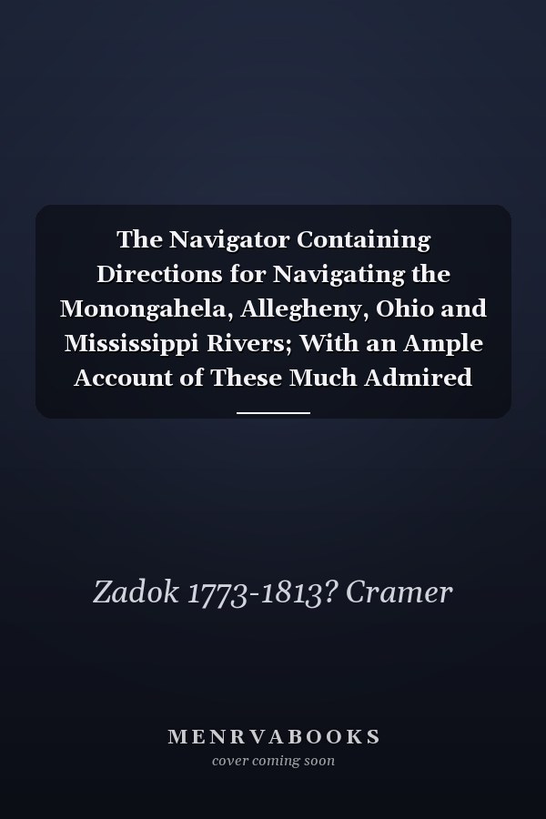 The Navigator Containing Directions for Navigating the Monongahela, Allegheny, Ohio and Mississippi Rivers; With an Ample Account of These Much Admired Waters, From the Head of the Former to the Mouth of the Latter; and a Concise Description Of...