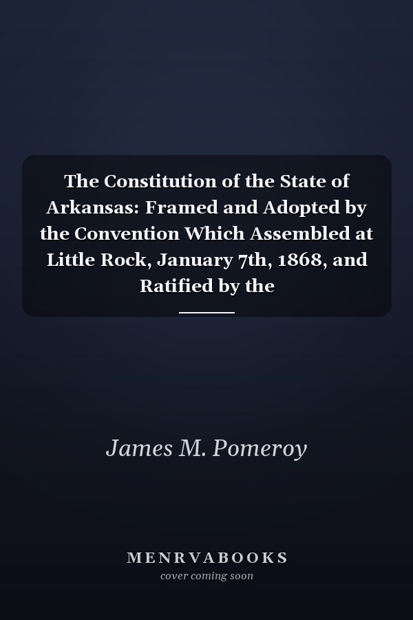 The Constitution of the State of Arkansas: Framed and Adopted by the Convention Which Assembled at Little Rock, January 7th, 1868, and Ratified by the