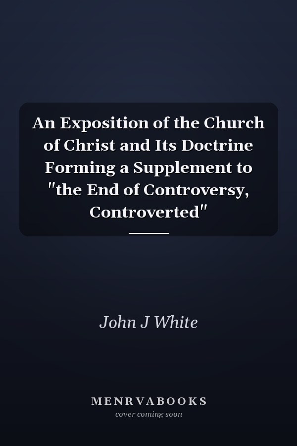 An Exposition of the Church of Christ and Its Doctrine Forming a Supplement to "the End of Controversy, Controverted"