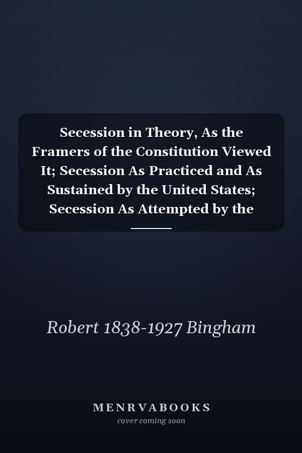 Secession in Theory, As the Framers of the Constitution Viewed It; Secession As Practiced and As Sustained by the United States; Secession As Attempted by the Confederate States