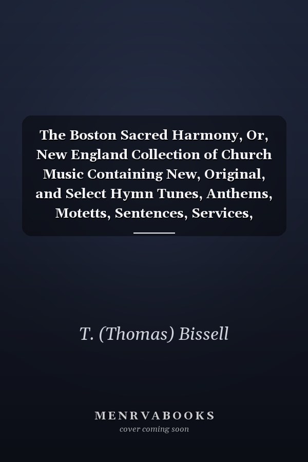 The Boston Sacred Harmony, Or, New England Collection of Church Music Containing New, Original, and Select Hymn Tunes, Anthems, Motetts, Sentences, Services, Chants. Etc. Etc.