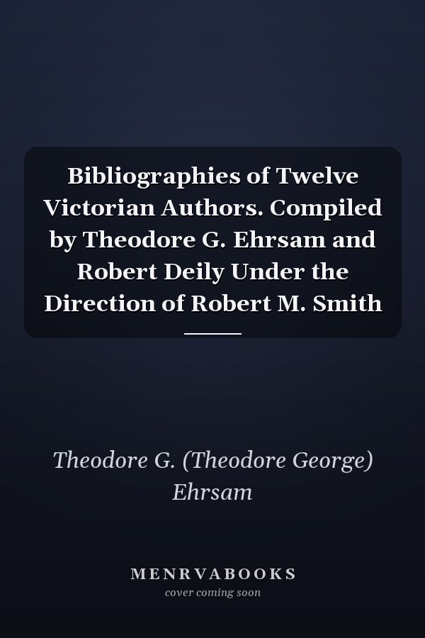 Bibliographies of Twelve Victorian Authors. Compiled by Theodore G. Ehrsam and Robert Deily Under the Direction of Robert M. Smith