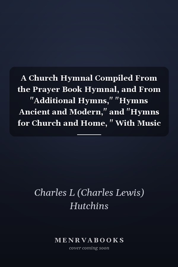 A Church Hymnal Compiled From the Prayer Book Hymnal, and From "Additional Hymns," "Hymns Ancient and Modern," and "Hymns for Church and Home, " With Music