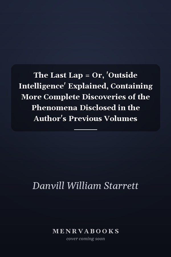 The Last Lap = Or, 'Outside Intelligence' Explained, Containing More Complete Discoveries of the Phenomena Disclosed in the Author's Previous Volumes