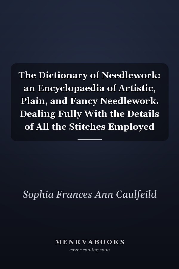The Dictionary of Needlework: an Encyclopaedia of Artistic, Plain, and Fancy Needlework. Dealing Fully With the Details of All the Stitches Employed