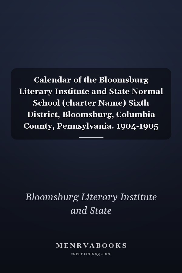 Calendar of the Bloomsburg Literary Institute and State Normal School (charter Name) Sixth District, Bloomsburg, Columbia County, Pennsylvania. 1904-1905