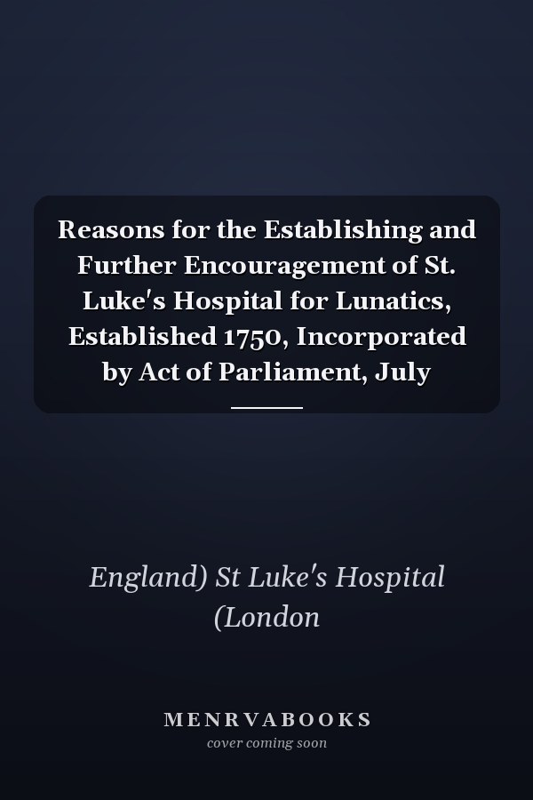 Reasons for the Establishing and Further Encouragement of St. Luke's Hospital for Lunatics, Established 1750, Incorporated by Act of Parliament, July
