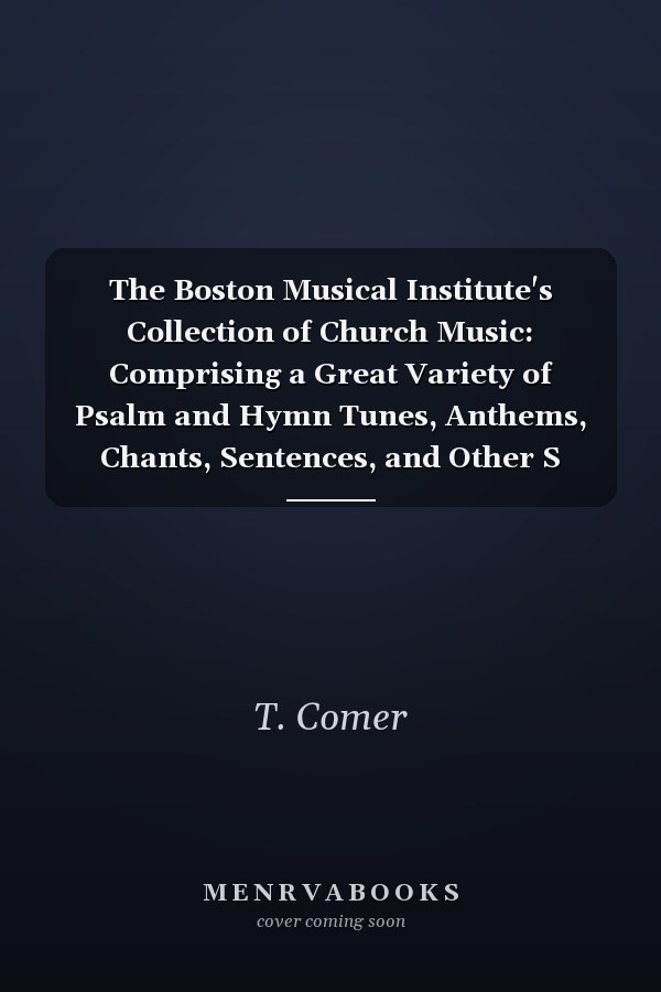 The Boston Musical Institute's Collection of Church Music: Comprising a Great Variety of Psalm and Hymn Tunes, Anthems, Chants, Sentences, and Other S