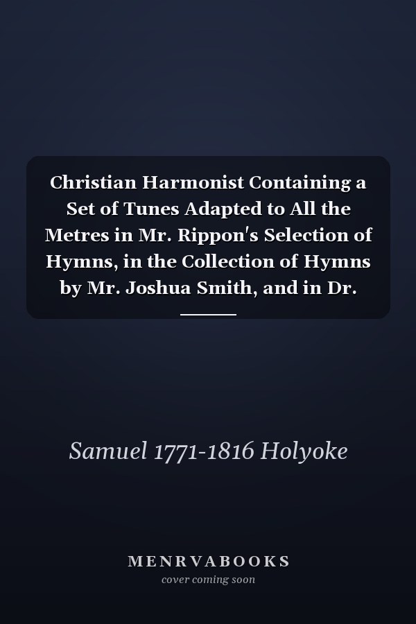 Christian Harmonist Containing a Set of Tunes Adapted to All the Metres in Mr. Rippon's Selection of Hymns, in the Collection of Hymns by Mr. Joshua Smith, and in Dr. Watts's Psalms and Hymns; to Which Are Added, Hymns on Particular Subjects, Set...