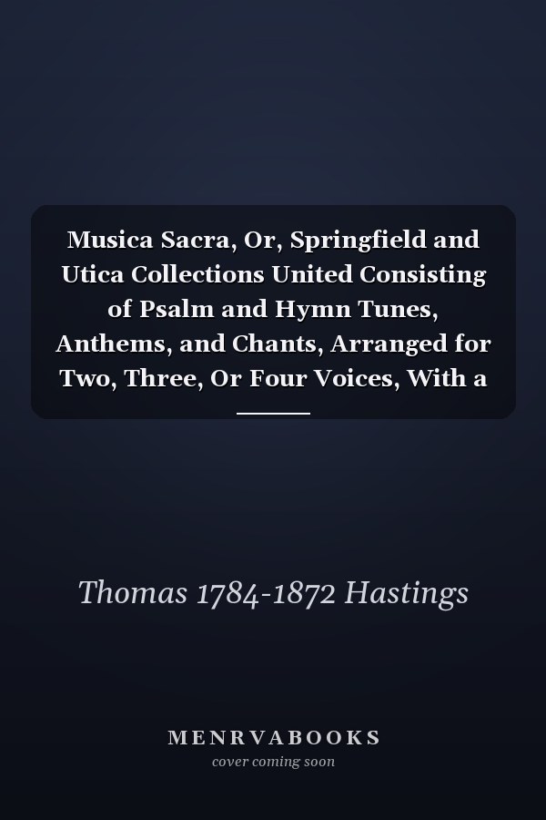 Musica Sacra, Or, Springfield and Utica Collections United Consisting of Psalm and Hymn Tunes, Anthems, and Chants, Arranged for Two, Three, Or Four Voices, With a Figured Bass for the Organ Or Piano Forte