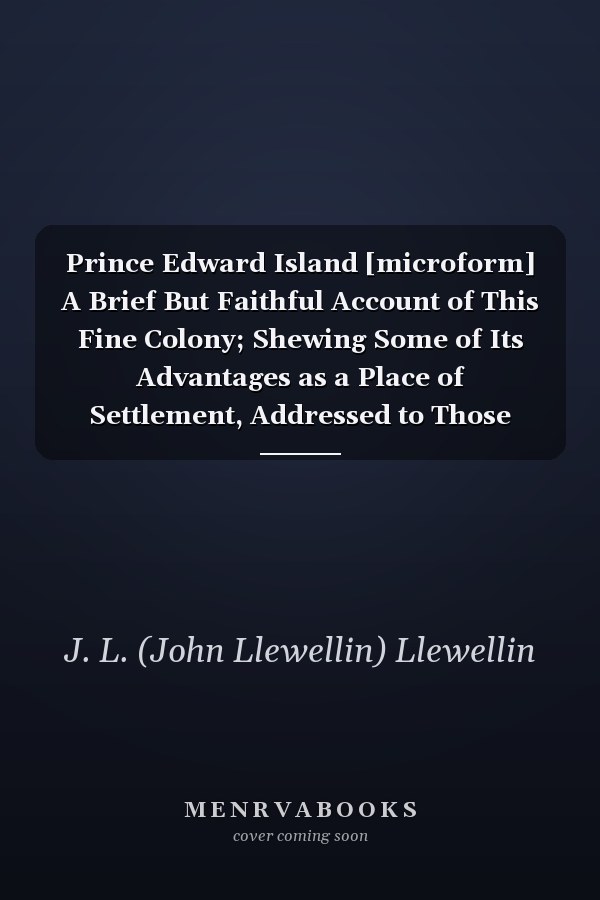 Prince Edward Island [microform] A Brief But Faithful Account of This Fine Colony; Shewing Some of Its Advantages as a Place of Settlement, Addressed to Those British Farmers and Others Who Are Determined to Emigrate and Try Their Fortune in a New...
