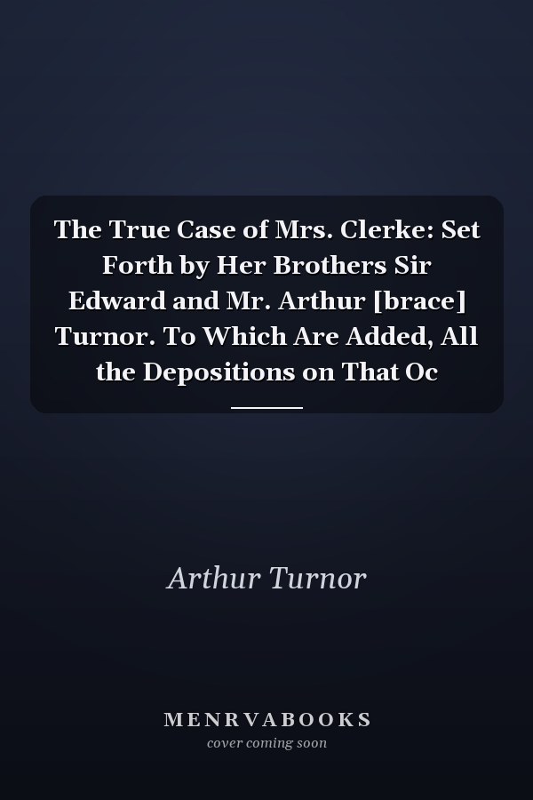 The True Case of Mrs. Clerke: Set Forth by Her Brothers Sir Edward and Mr. Arthur [brace] Turnor. To Which Are Added, All the Depositions on That Oc