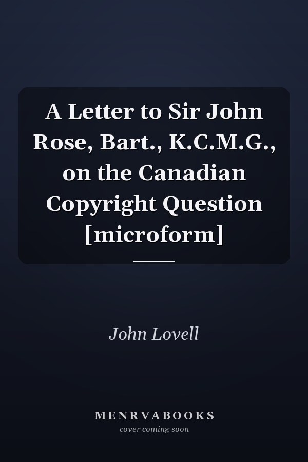A Letter to Sir John Rose, Bart., K.C.M.G., on the Canadian Copyright Question [microform]