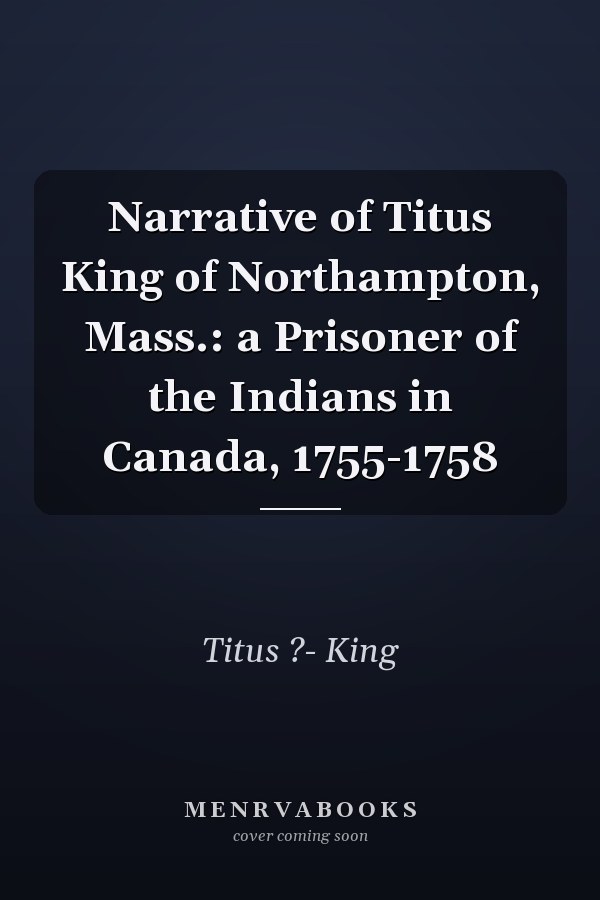 Narrative of Titus King of Northampton, Mass.: a Prisoner of the Indians in Canada, 1755-1758