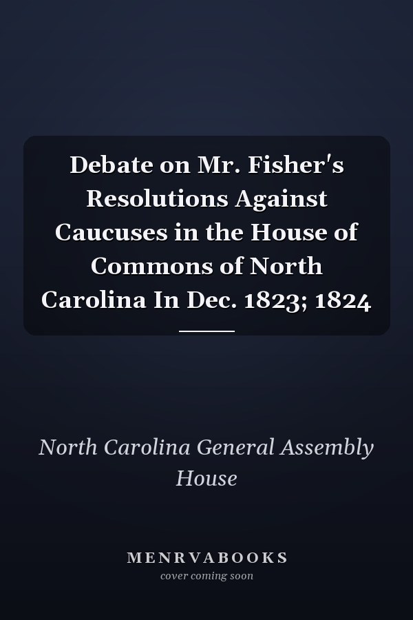 Debate on Mr. Fisher's Resolutions Against Caucuses in the House of Commons of North Carolina In Dec. 1823; 1824
