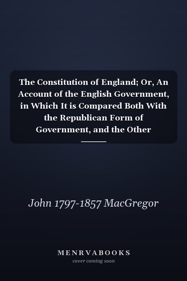 The Constitution of England; Or, An Account of the English Government, in Which It is Compared Both With the Republican Form of Government, and the Other Monarchies in Europe. A New Ed., With Life and Notes by John MacGregor