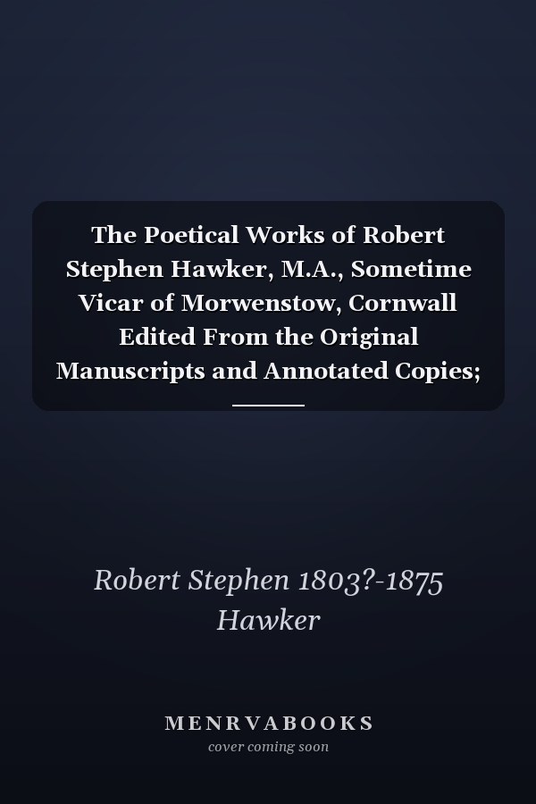 The Poetical Works of Robert Stephen Hawker, M.A., Sometime Vicar of Morwenstow, Cornwall Edited From the Original Manuscripts and Annotated Copies; Together With a Prefatory Notice and Bibliography