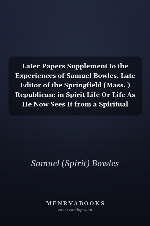 Later Papers Supplement to the Experiences of Samuel Bowles, Late Editor of the Springfield (Mass. ) Republican: in Spirit Life Or Life As He Now Sees It from a Spiritual Stand-Point