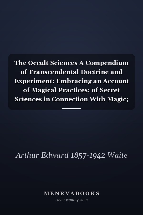 The Occult Sciences A Compendium of Transcendental Doctrine and Experiment: Embracing an Account of Magical Practices; of Secret Sciences in Connection With Magic; of the Professors of Magical Arts; and of Modern Spiritualism, Mesmerism and Theosophy