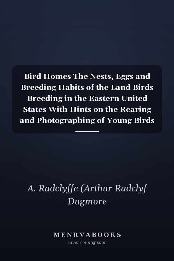 Bird Homes The Nests, Eggs and Breeding Habits of the Land Birds Breeding in the Eastern United States With Hints on the Rearing and Photographing of Young Birds