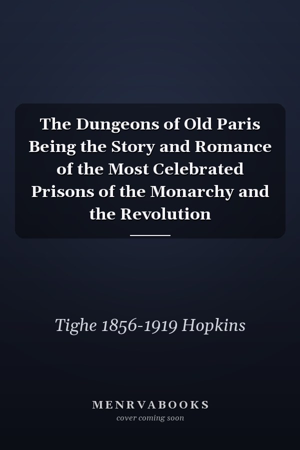The Dungeons of Old Paris Being the Story and Romance of the Most Celebrated Prisons of the Monarchy and the Revolution