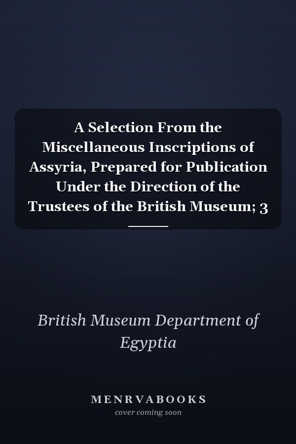 A Selection From the Miscellaneous Inscriptions of Assyria, Prepared for Publication Under the Direction of the Trustees of the British Museum; 3