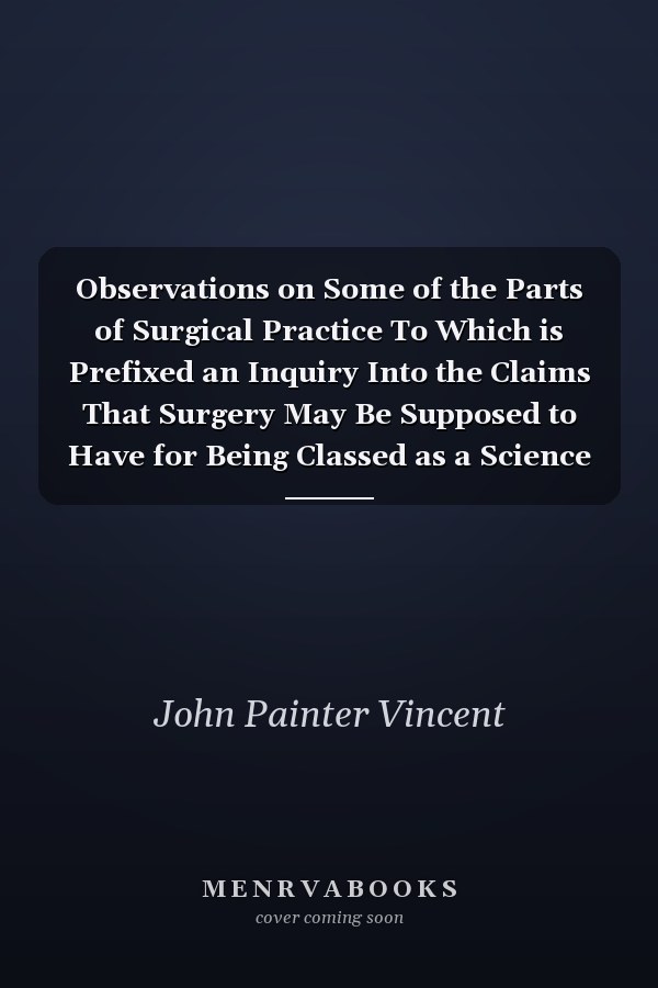 Observations on Some of the Parts of Surgical Practice To Which is Prefixed an Inquiry Into the Claims That Surgery May Be Supposed to Have for Being Classed as a Science