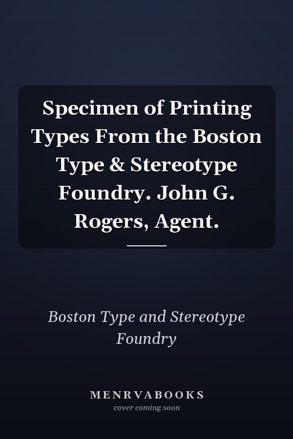 Specimen of Printing Types From the Boston Type & Stereotype Foundry. John G. Rogers, Agent.