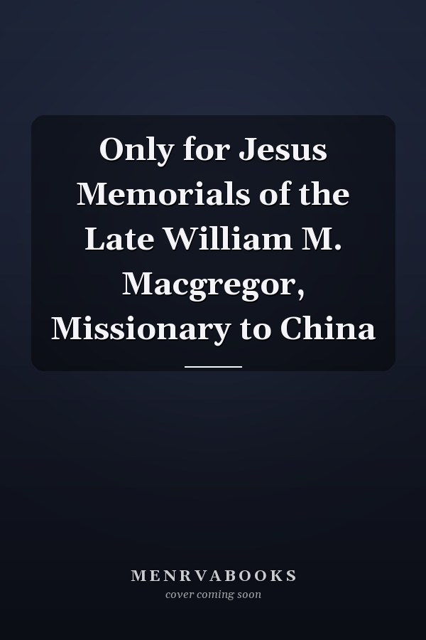 Only for Jesus Memorials of the Late William M. Macgregor, Missionary to China