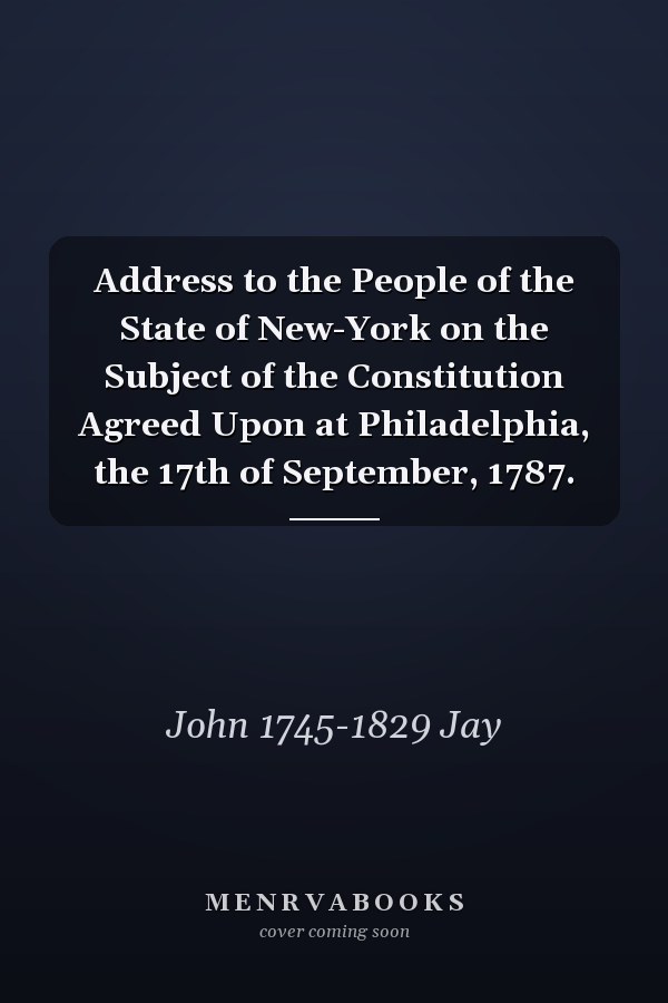 Address to the People of the State of New-York on the Subject of the Constitution Agreed Upon at Philadelphia, the 17th of September, 1787.
