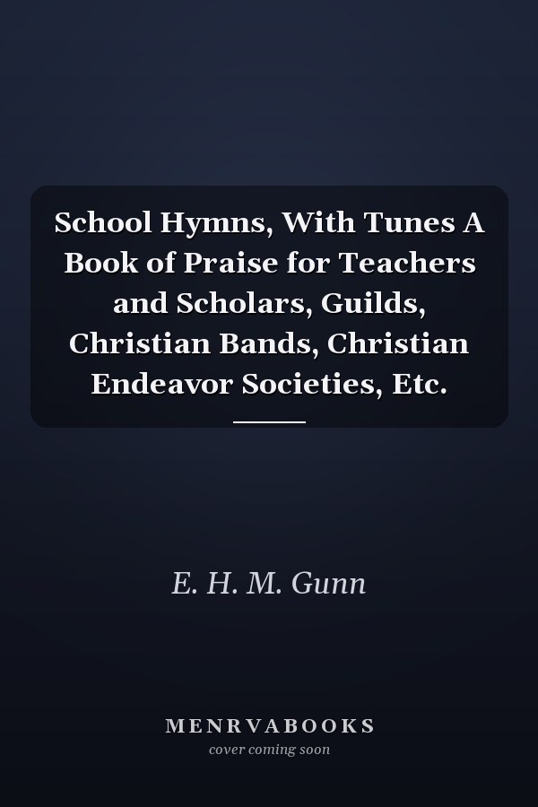 School Hymns, With Tunes A Book of Praise for Teachers and Scholars, Guilds, Christian Bands, Christian Endeavor Societies, Etc.