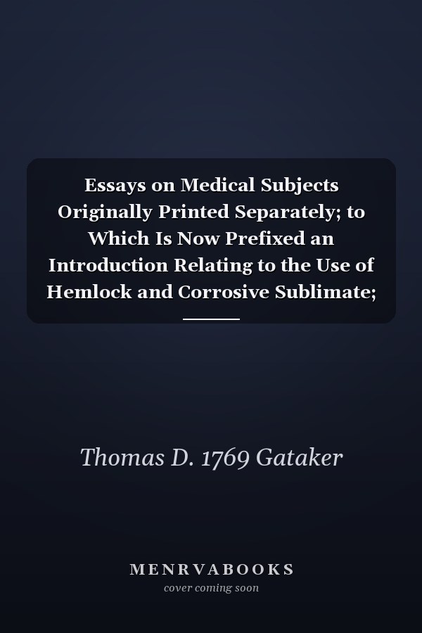 Essays on Medical Subjects Originally Printed Separately; to Which Is Now Prefixed an Introduction Relating to the Use of Hemlock and Corrosive Sublimate; and to the Application of Caustic Medicines in Cancerous Disorders