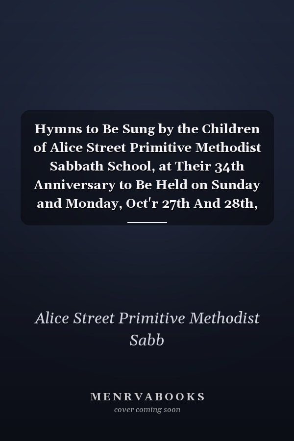 Hymns to Be Sung by the Children of Alice Street Primitive Methodist Sabbath School, at Their 34th Anniversary to Be Held on Sunday and Monday, Oct'r 27th And 28th, 1867 [microform]