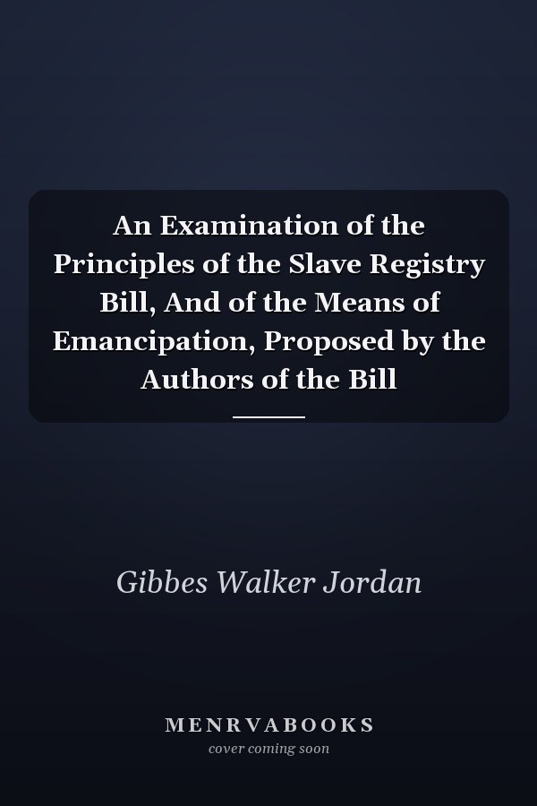 An Examination of the Principles of the Slave Registry Bill, And of the Means of Emancipation, Proposed by the Authors of the Bill