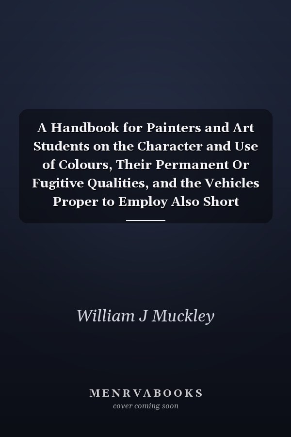 A Handbook for Painters and Art Students on the Character and Use of Colours, Their Permanent Or Fugitive Qualities, and the Vehicles Proper to Employ Also Short Remarks on the Practice of Painting in Oil and Water Colours