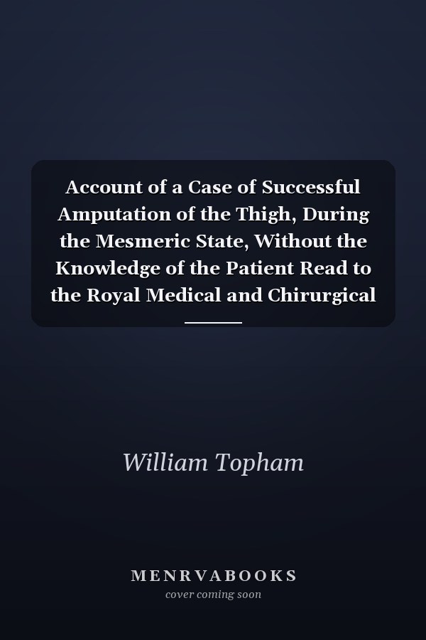 Account of a Case of Successful Amputation of the Thigh, During the Mesmeric State, Without the Knowledge of the Patient Read to the Royal Medical and Chirurgical Society of London, on Tuesday, the 22d of November, 1842