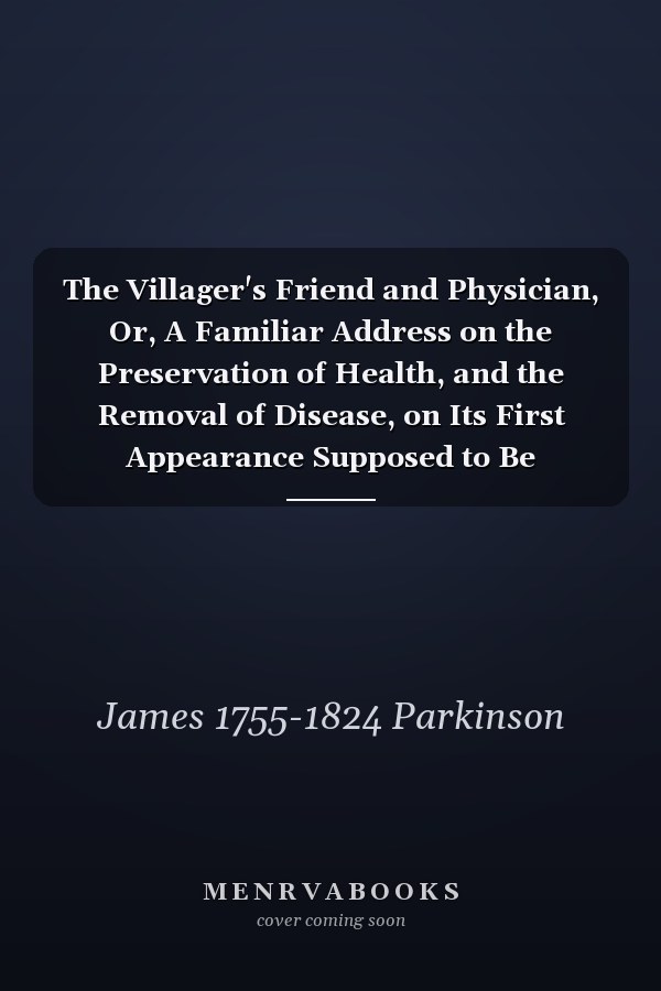 The Villager's Friend and Physician, Or, A Familiar Address on the Preservation of Health, and the Removal of Disease, on Its First Appearance Supposed to Be Delivered by a Village Apothecary: With Cursory Observations on the Treatment of Children, ...