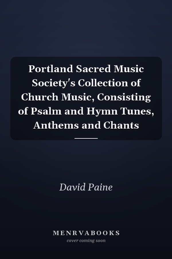 Portland Sacred Music Society's Collection of Church Music, Consisting of Psalm and Hymn Tunes, Anthems and Chants