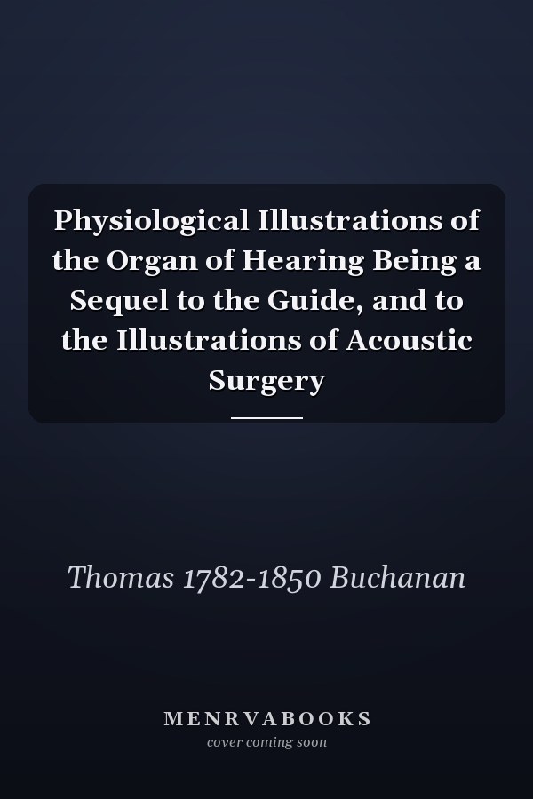 Physiological Illustrations of the Organ of Hearing Being a Sequel to the Guide, and to the Illustrations of Acoustic Surgery