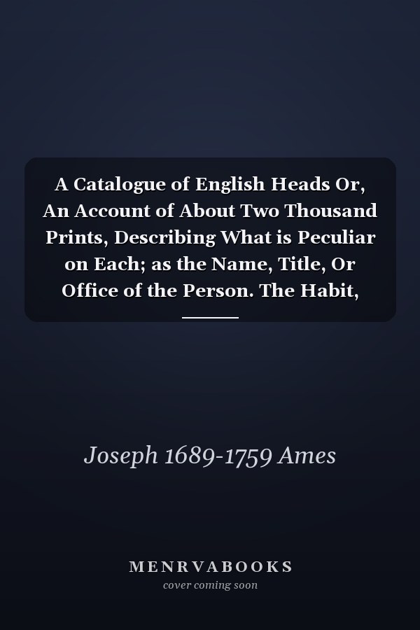A Catalogue of English Heads Or, An Account of About Two Thousand Prints, Describing What is Peculiar on Each; as the Name, Title, Or Office of the Person. The Habit, Posture, Age, Or Time When Done. The Name of the Painter, Graver, Scraper, &c. And...