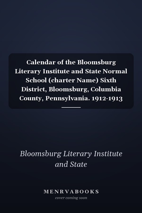 Calendar of the Bloomsburg Literary Institute and State Normal School (charter Name) Sixth District, Bloomsburg, Columbia County, Pennsylvania. 1912-1913